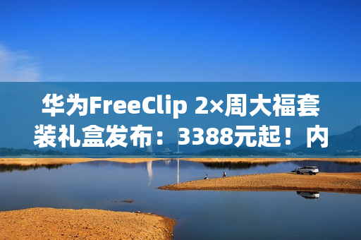 华为FreeClip 2×周大福套装礼盒发布:3388元起!内含黄金耳饰 华为FreeClip 2×周大福套装礼盒发布:3388元起!内含黄金耳饰