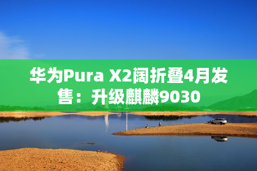 华为Pura X2阔折叠4月发售:升级麒麟9030 华为Pura X2阔折叠4月发售:升级麒麟9030