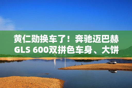 黄仁勋换车了！奔驰迈巴赫GLS 600双拼色车身、大饼轮毂霸气侧露