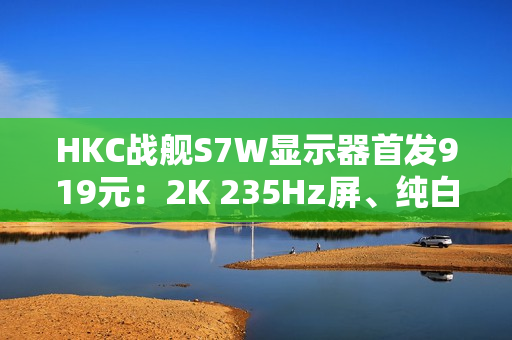 HKC战舰S7W显示器首发919元：2K 235Hz屏、纯白外观