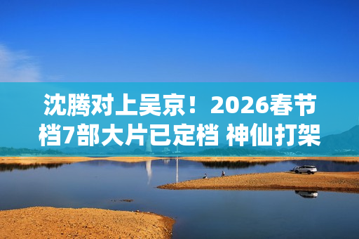沈腾对上吴京！2026春节档7部大片已定档 神仙打架即视感