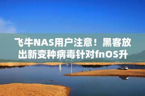 飞牛NAS用户注意!黑客放出新变种病毒针对fnOS升级 官方紧急通告 飞牛NAS用户注意!黑客放出新变种病毒针对fnOS升级 官方紧急通告