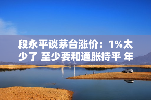 段永平谈茅台涨价:1%太少了 至少要和通胀持平 年度 3%-5% 段永平谈茅台涨价:1%太少了 至少要和通胀持平 年度 3%-5%