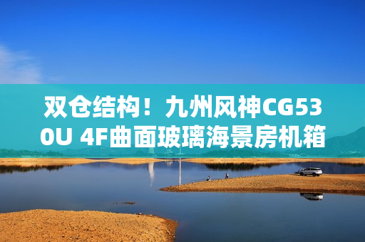 双仓结构！九州风神CG530U 4F曲面玻璃海景房机箱首发499元起