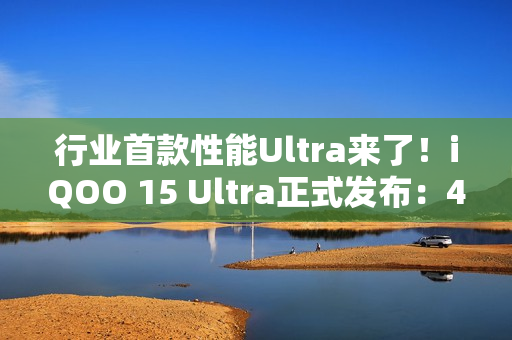 行业首款性能Ultra来了！iQOO 15 Ultra正式发布：4999元起
