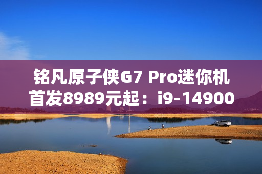 铭凡原子侠G7 Pro迷你机首发8989元起：i9-14900HX+RTX 4070