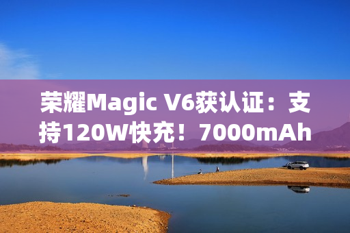 荣耀Magic V6获认证：支持120W快充！7000mAh折叠屏史上最大电池