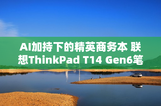 AI加持下的精英商务本 联想ThinkPad T14 Gen6笔记本评测：28W锐龙能效喜人 内建NPU更灵活