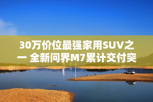 30万价位最强家用SUV之一 全新问界M7累计交付突破10万台