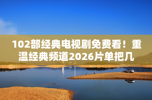 102部经典电视剧免费看！重温经典频道2026片单把几代人的青春搬来了