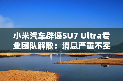 小米汽车辟谣SU7 Ultra专业团队解散：消息严重不实