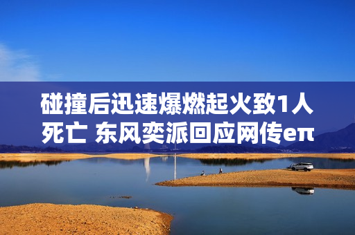 碰撞后迅速爆燃起火致1人死亡 东风奕派回应网传eπ007事故