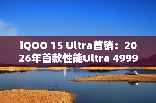 iQOO 15 Ultra首销：2026年首款性能Ultra 4999元起