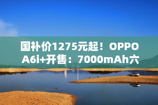 国补价1275元起！OPPO A6i+开售：7000mAh六年长寿大电池