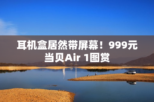 耳机盒居然带屏幕！999元当贝Air 1图赏