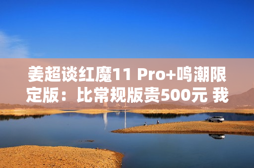姜超谈红魔11 Pro+鸣潮限定版：比常规版贵500元 我们最大的诚意