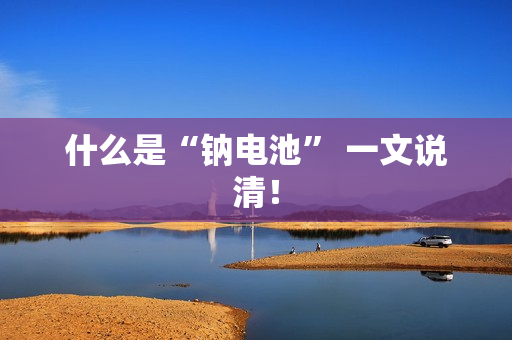 什么是“钠电池” 一文说清！