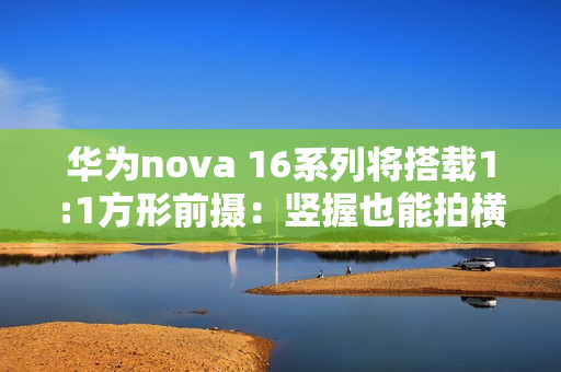 华为nova 16系列将搭载1:1方形前摄：竖握也能拍横图