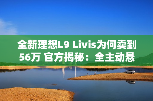 全新理想L9 Livis为何卖到56万 官方揭秘：全主动悬架 72.7度超大电池