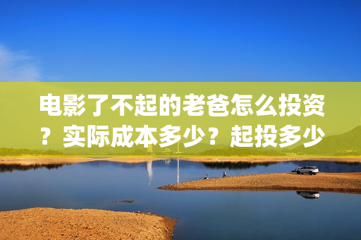 电影了不起的老爸怎么投资？实际成本多少？起投多少？(了不起的老爸hd在线播放)
