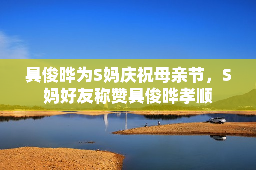 具俊晔为S妈庆祝母亲节，S妈好友称赞具俊晔孝顺