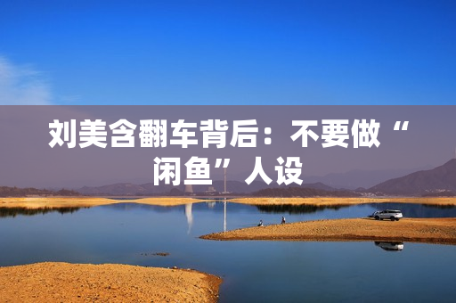 刘美含翻车背后：不要做“闲鱼”人设