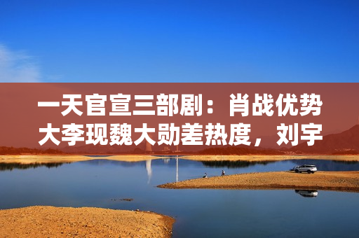 一天官宣三部剧：肖战优势大李现魏大勋差热度，刘宇宁难救宋祖儿