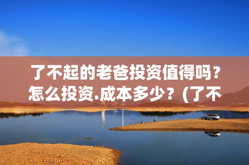 了不起的老爸投资值得吗？怎么投资.成本多少？(了不起的老爸2021)