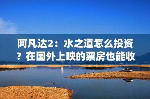 阿凡达2:水之道怎么投资?在国外上映的票房也能收益吗?(阿凡达2:水之道英文) 阿凡达2:水之道怎么投资?在国外上映的票房也能收益吗?(阿凡达2:水之道英文)