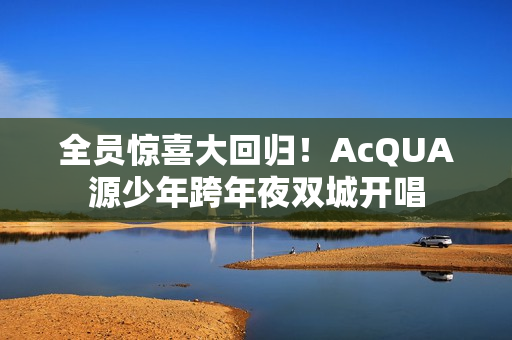 全员惊喜大回归!AcQUA源少年跨年夜双城开唱 全员惊喜大回归!AcQUA源少年跨年夜双城开唱