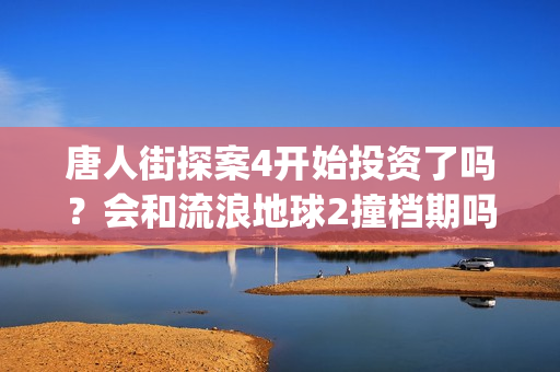 唐人街探案4开始投资了吗？会和流浪地球2撞档期吗？(唐人街探案4开拍了吗)