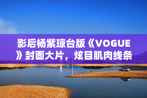 影后杨紫琼台版《VOGUE》封面大片，炫目肌肉线条闪耀岁月之美