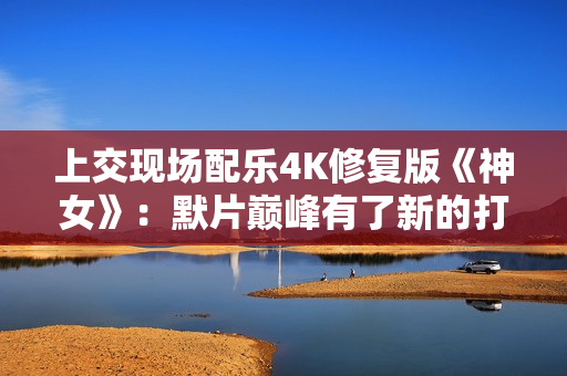 上交现场配乐4K修复版《神女》：默片巅峰有了新的打开方式