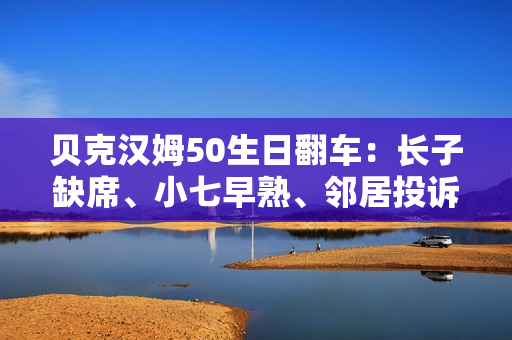 贝克汉姆50生日翻车：长子缺席、小七早熟、邻居投诉…人设崩塌？
