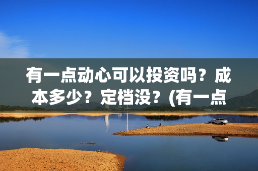 有一点动心可以投资吗?成本多少?定档没?(有一点动心了) 有一点动心可以投资吗?成本多少?定档没?(有一点动心了)