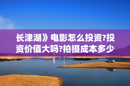 长津湖》电影怎么投资?投资价值大吗?拍摄成本多少?(长津湖电影详解)