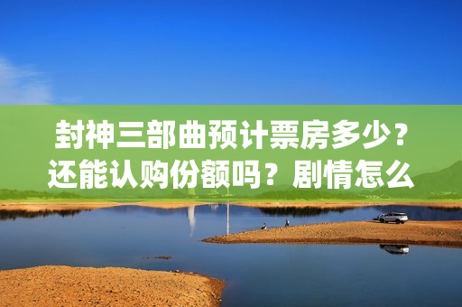 封神三部曲预计票房多少？还能认购份额吗？剧情怎么样？(封神三部曲拍了多久)