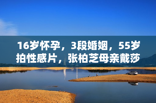16岁怀孕，3段婚姻，55岁拍性感片，张柏芝母亲戴莎莉太勇了