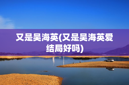 又是吴海英(又是吴海英爱结局好吗)
