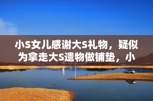 小S女儿感谢大S礼物，疑似为拿走大S遗物做铺垫，小玥儿太惨了