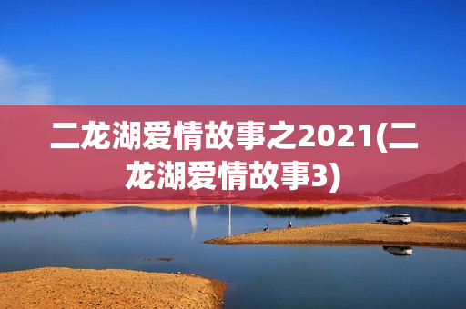 二龙湖爱情故事之2021(二龙湖爱情故事3)