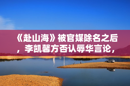 《赴山海》被官媒除名之后，李凯馨方否认辱华言论，录音纯属造假