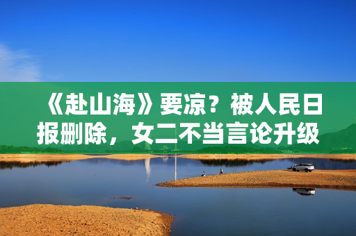《赴山海》要凉？被人民日报删除，女二不当言论升级，成毅遭连累