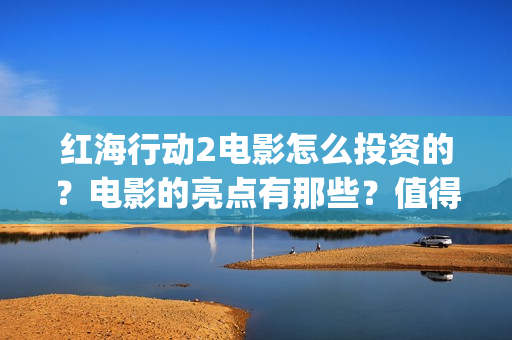 红海行动2电影怎么投资的？电影的亮点有那些？值得参与吗？(红海行动800字观后感)