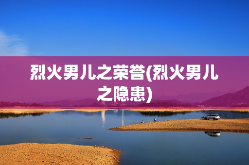 烈火男儿之荣誉(烈火男儿之隐患)