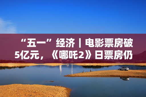 “五一”经济｜电影票房破5亿元，《哪吒2》日票房仍超1000万