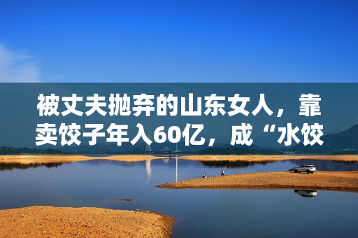 被丈夫抛弃的山东女人，靠卖饺子年入60亿，成“水饺皇后”
