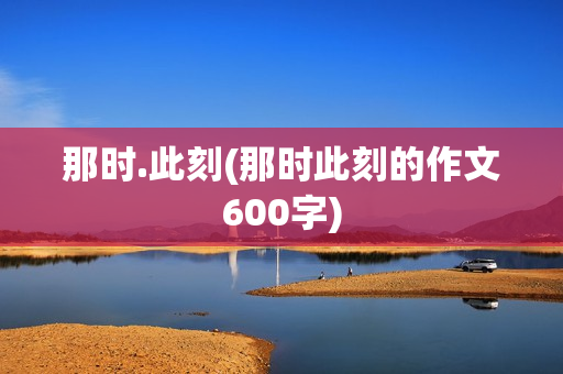 那时.此刻(那时此刻的作文600字)