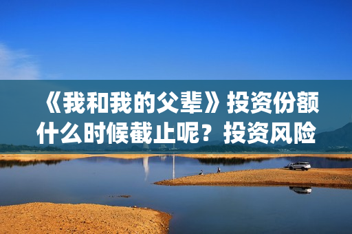 《我和我的父辈》投资份额什么时候截止呢？投资风险大吗？(我和我的父辈电影免费播放完整版观后感)