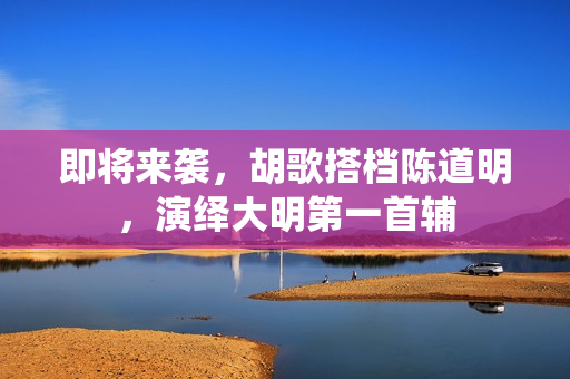 即将来袭，胡歌搭档陈道明，演绎大明第一首辅